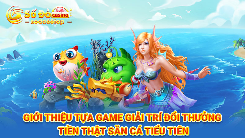 Giới thiệu tựa game giải trí đổi thưởng tiền thật săn cá Tiểu Tiên