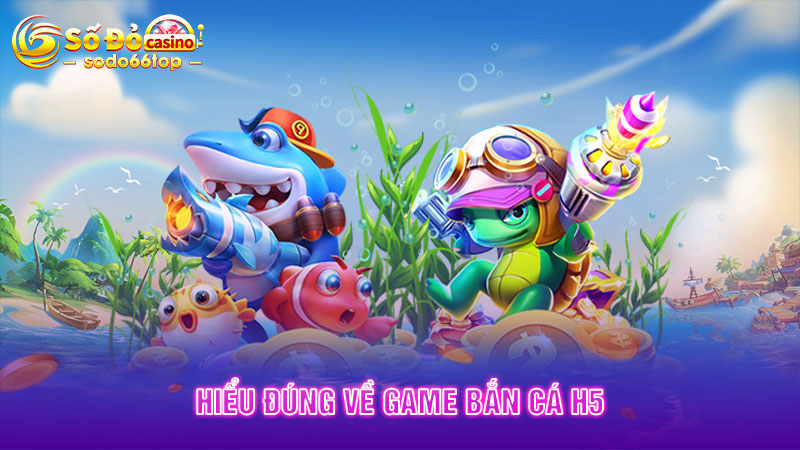 Hiểu đúng về game Bắn cá H5