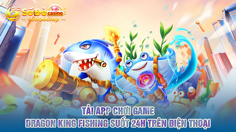 Tải app chơi game Dragon King Fishing suốt 24h trên điện thoại